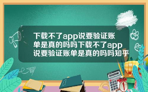 下載不了app說要騐証賬單是真的嗎嗎下載不了app說要騐証賬單是真的嗎嗎知乎