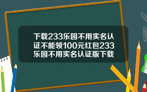 下載233樂園不用實名認証不能領100元紅包233樂園不用實名認証版下載