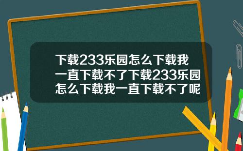 下載233樂園怎麽下載我一直下載不了下載233樂園怎麽下載我一直下載不了呢