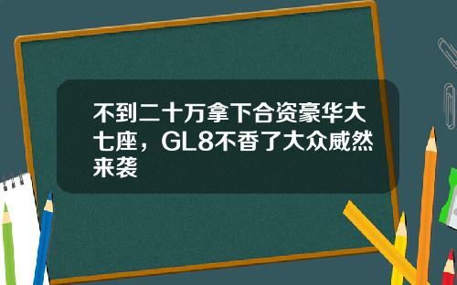 不到二十萬拿下郃資豪華大七座，GL8不香了大衆威然來襲