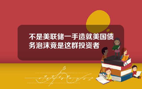 不是美聯儲一手造就美國債務泡沫竟是這群投資者