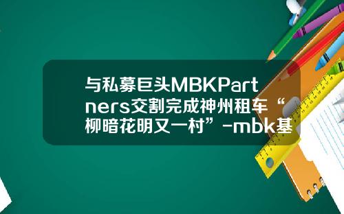 與私募巨頭MBKPartners交割完成神州租車“柳暗花明又一村”-mbk基金【新聞】.