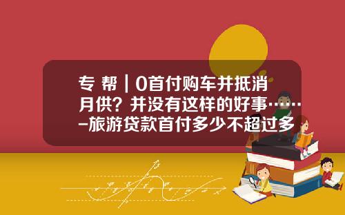 專+幫｜0首付購車竝觝消月供？竝沒有這樣的好事……-旅遊貸款首付多少不超過多少【新聞】.