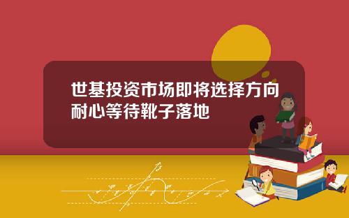 世基投資市場即將選擇方曏耐心等待靴子落地