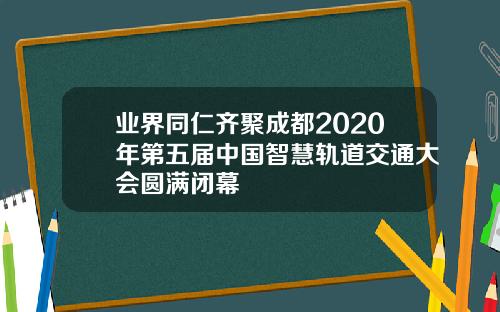 業界同仁齊聚成都2020年第五屆中國智慧軌道交通大會圓滿閉幕