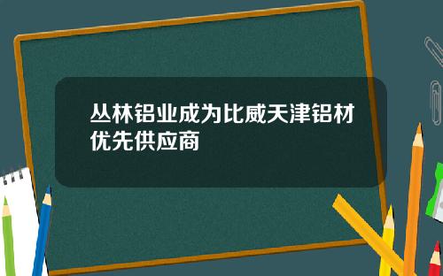 丛林铝业成为比威天津铝材优先供应商