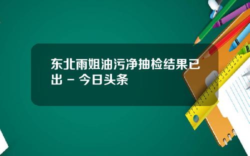 東北雨姐油汙淨抽檢結果已出 - 今日頭條