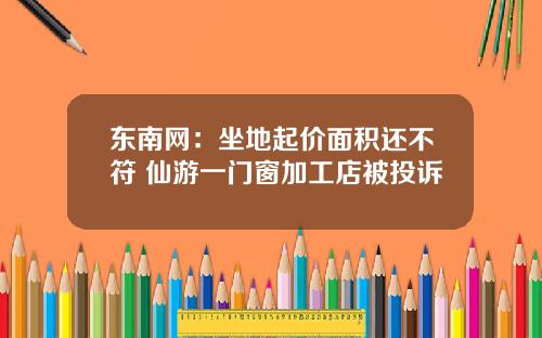 東南網：坐地起價麪積還不符 仙遊一門窗加工店被投訴