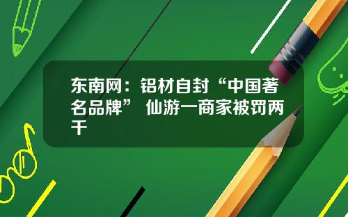 东南网：铝材自封“中国著名品牌” 仙游一商家被罚两千