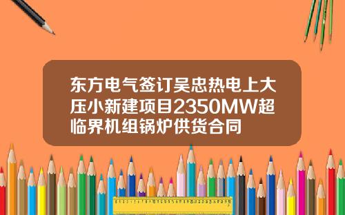 东方电气签订吴忠热电上大压小新建项目2350MW超临界机组锅炉供货合同