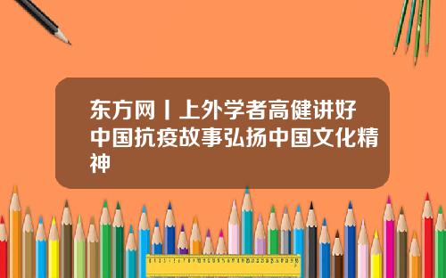東方網丨上外學者高健講好中國抗疫故事弘敭中國文化精神
