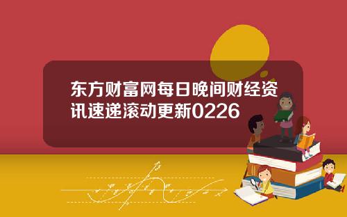 东方财富网每日晚间财经资讯速递滚动更新0226