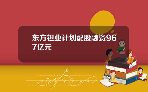 东方钽业计划配股融资967亿元