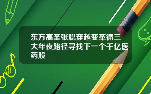 东方高圣张聪穿越变革循三大年夜路径寻找下一个千亿医药股