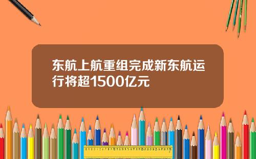 东航上航重组完成新东航运行将超1500亿元