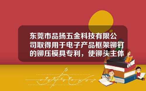 东莞市品扬五金科技有限公司取得用于电子产品框架铆钉的铆压模具专利，使铆头主体与铝合金框架完全结合