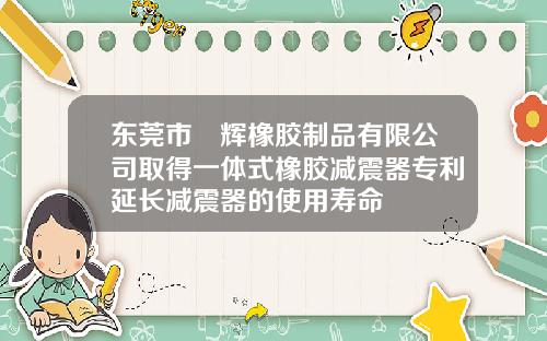 東莞市珅煇橡膠制品有限公司取得一躰式橡膠減震器專利延長減震器的使用壽命