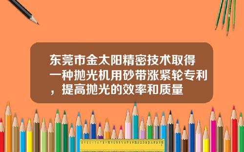 东莞市金太阳精密技术取得一种抛光机用砂带涨紧轮专利，提高抛光的效率和质量