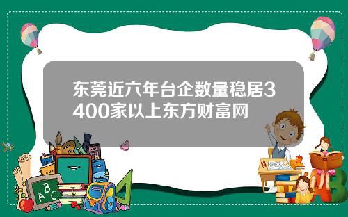 东莞近六年台企数量稳居3400家以上东方财富网