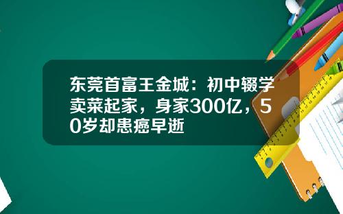 东莞首富王金城：初中辍学卖菜起家，身家300亿，50岁却患癌早逝
