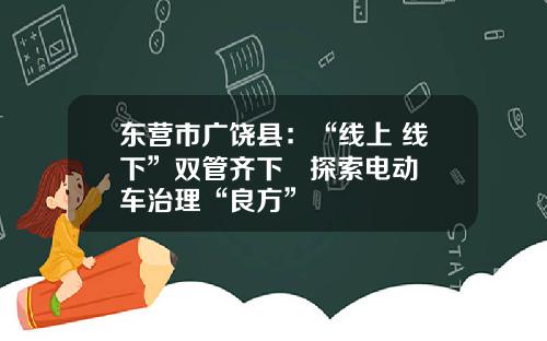 东营市广饶县：“线上+线下”双管齐下   探索电动车治理“良方”