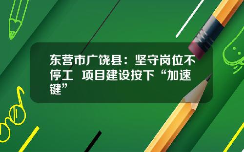 东营市广饶县：坚守岗位不停工  项目建设按下“加速键”