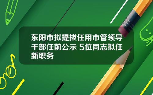 東陽市擬提拔任用市琯領導乾部任前公示 5位同志擬任新職務