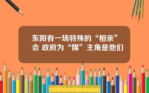 東陽有一場特殊的“相親”會 政府爲“媒”主角是他們