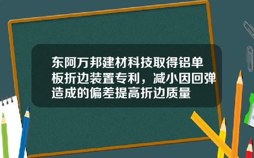 东阿万邦建材科技取得铝单板折边装置专利，减小因回弹造成的偏差提高折边质量