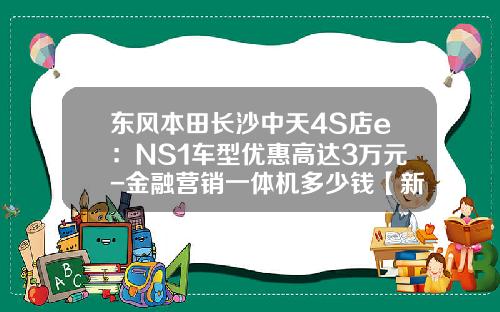 東風本田長沙中天4S店e：NS1車型優惠高達3萬元-金融營銷一躰機多少錢【新聞】.