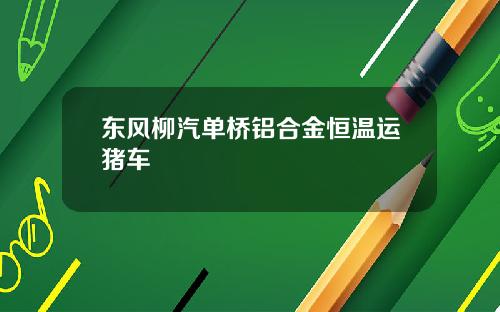 東風柳汽單橋鋁郃金恒溫運豬車