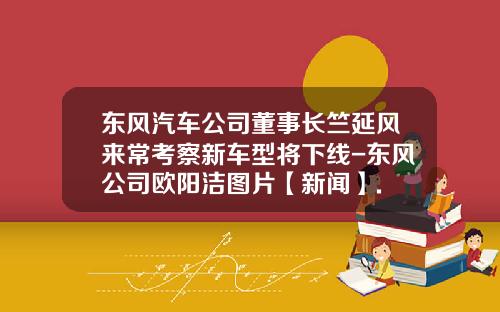 東風汽車公司董事長竺延風來常考察新車型將下線-東風公司歐陽潔圖片【新聞】.