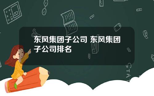 東風集團子公司 東風集團子公司排名