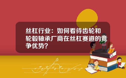 丝杠行业：如何看待齿轮和轮毂轴承厂商在丝杠赛道的竞争优势？