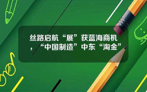 絲路啓航“展”獲藍海商機，“中國制造”中東“淘金”