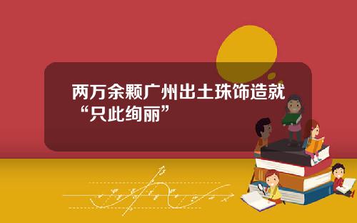 两万余颗广州出土珠饰造就“只此绚丽”
