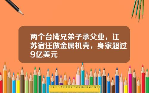 两个台湾兄弟子承父业，江苏宿迁做金属机壳，身家超过9亿美元