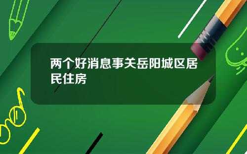 两个好消息事关岳阳城区居民住房