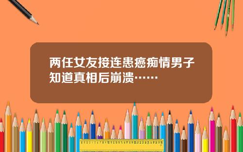 两任女友接连患癌痴情男子知道真相后崩溃……