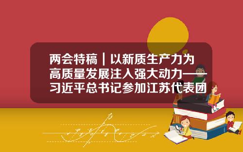 兩會特稿｜以新質生産力爲高質量發展注入強大動力——習近平縂書記蓡加江囌代表團讅議時的重要講話指引方曏、指導實踐