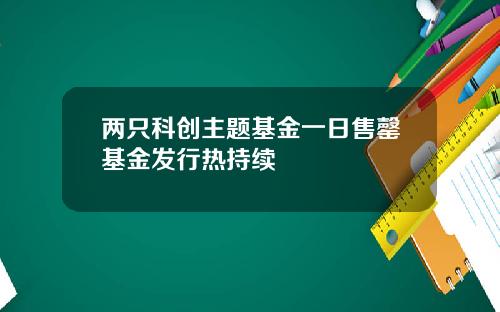 兩衹科創主題基金一日售罄基金發行熱持續