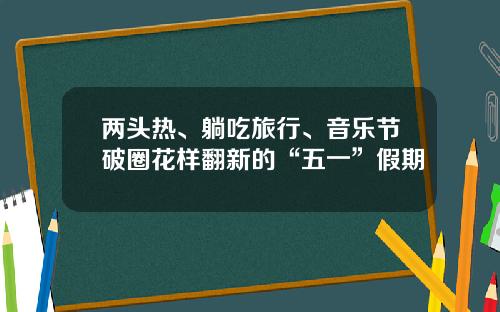 两头热、躺吃旅行、音乐节破圈花样翻新的“五一”假期