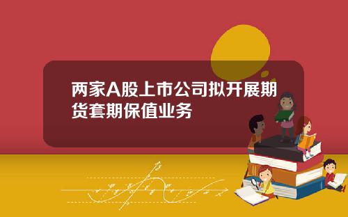 两家A股上市公司拟开展期货套期保值业务
