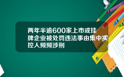 两年半逾600家上市或挂牌企业被处罚违法事由集中实控人频频涉刑