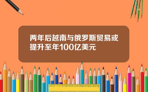 两年后越南与俄罗斯贸易或提升至年100亿美元