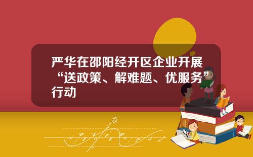 严华在邵阳经开区企业开展“送政策、解难题、优服务”行动