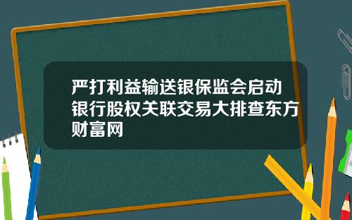 嚴打利益輸送銀保監會啓動銀行股權關聯交易大排查東方財富網