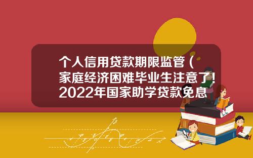 个人信用贷款期限监管 (家庭经济困难毕业生注意了！2022年国家助学贷款免息且本金可延期偿还)