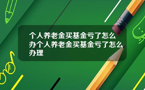 个人养老金买基金亏了怎么办个人养老金买基金亏了怎么办理