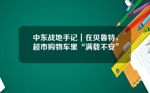 中东战地手记｜在贝鲁特，超市购物车里“满载不安”